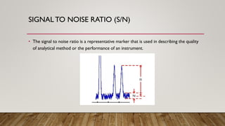 SIGNAL TO NOISE RATIO (S/N)
• The signal to noise ratio is a representative marker that is used in describing the quality
of analytical method or the performance of an instrument.
 