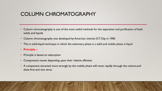 COLUMN CHROMATOGRAPHY
• Column chromatography is one of the most useful methods for the separation and purification of both
solids and liquids
• Column chromatography was developed by American chemist D.T. Day in 1900
• This is solid-liquid technique in which the stationary phase is a solid and mobile phase is liquid
• Principle –
• Principle is based on adsorption
• Components moves depending upon their relative affinities
• A component attracted more strongly by the mobile phase will move rapidly through the column,and
elute first and vice versa.
 
