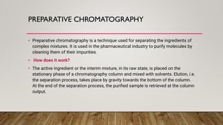 PREPARATIVE CHROMATOGRAPHY
• Preparative chromatography is a technique used for separating the ingredients of
complex mixtures. It is used in the pharmaceutical industry to purify molecules by
cleaning them of their impurities.
• How does it work?
• The active ingredient or the interim mixture, in its raw state, is placed on the
stationary phase of a chromatography column and mixed with solvents. Elution, i.e.
the separation process, takes place by gravity towards the bottom of the column.
At the end of the separation process, the purified sample is retrieved at the column
output.
 