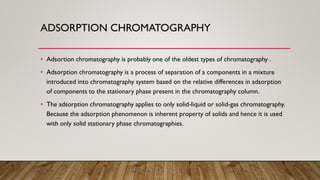ADSORPTION CHROMATOGRAPHY
• Adsortion chromatography is probably one of the oldest types of chromatography .
• Adsorption chromatography is a process of separation of a components in a mixture
introduced into chromatography system based on the relative differences in adsorption
of components to the stationary phase present in the chromatography column.
• The adsorption chromatography applies to only solid-liquid or solid-gas chromatography.
Because the adsorption phenomenon is inherent property of solids and hence it is used
with only solid stationary phase chromatographies.
 