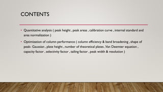 CONTENTS
• Quantitative analysis ( peak height , peak areas , calibration curve , internal standard and
area normalization )
• Optimization of column performance ( column efficiency & band broadening , shape of
peak- Gaussian , plate height , number of theoretical plates ,Van Deemter equation ,
capacity factor , selectivity factor , tailing factor , peak width & resolution )
 