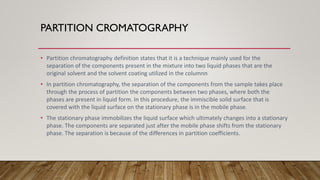 PARTITION CROMATOGRAPHY
• Partition chromatography definition states that it is a technique mainly used for the
separation of the components present in the mixture into two liquid phases that are the
original solvent and the solvent coating utilized in the columnn
• In partition chromatography, the separation of the components from the sample takes place
through the process of partition the components between two phases, where both the
phases are present in liquid form. In this procedure, the immiscible solid surface that is
covered with the liquid surface on the stationary phase is in the mobile phase.
• The stationary phase immobilizes the liquid surface which ultimately changes into a stationary
phase. The components are separated just after the mobile phase shifts from the stationary
phase. The separation is because of the differences in partition coefficients.
 