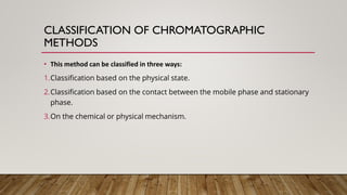 CLASSIFICATION OF CHROMATOGRAPHIC
METHODS
• This method can be classified in three ways:
1.Classification based on the physical state.
2.Classification based on the contact between the mobile phase and stationary
phase.
3.On the chemical or physical mechanism.
 