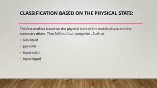 CLASSIFICATION BASED ON THE PHYSICAL STATE:
The first method based on the physical state of the mobile phase and the
stationary phase. They fall into four categories , Such as
• Gas-liquid
• gas-solid
• liquid-solid
• liquid-liquid
 