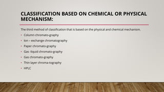 CLASSIFICATION BASED ON CHEMICAL OR PHYSICAL
MECHANISM:
The third method of classification that is based on the physical and chemical mechanism.
• Column chromato-graphy
• Ion – exchange chromatography
• Paper chromato-graphy
• Gas -liquid chromato-graphy
• Gas chromato-graphy
• Thin layer chroma-tography
• HPLC
 