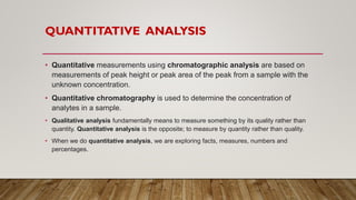 QUANTITATIVE ANALYSIS
• Quantitative measurements using chromatographic analysis are based on
measurements of peak height or peak area of the peak from a sample with the
unknown concentration.
• Quantitative chromatography is used to determine the concentration of
analytes in a sample.
• Qualitative analysis fundamentally means to measure something by its quality rather than
quantity. Quantitative analysis is the opposite; to measure by quantity rather than quality.
• When we do quantitative analysis, we are exploring facts, measures, numbers and
percentages.
 