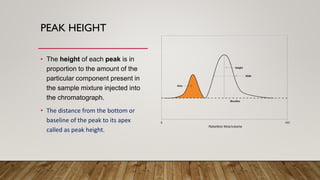 PEAK HEIGHT
• The height of each peak is in
proportion to the amount of the
particular component present in
the sample mixture injected into
the chromatograph.
• The distance from the bottom or
baseline of the peak to its apex
called as peak height.
 