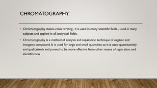 CHROMATOGRAPHY
• Chromatography means color writing , it is used in many scientific fields , used in many
subjects and applied in all analytical fields .
• Chromatography is a method of analysis and separation technique of organic and
inorganic compound. It is used for large and small quantities so it is used quantitatively
and qualitatively and proved to be more effective from other means of separation and
identification
 