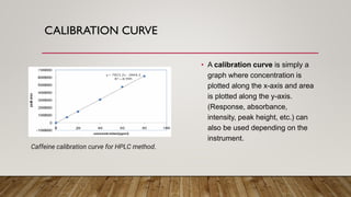CALIBRATION CURVE
• A calibration curve is simply a
graph where concentration is
plotted along the x-axis and area
is plotted along the y-axis.
(Response, absorbance,
intensity, peak height, etc.) can
also be used depending on the
instrument.
Caffeine calibration curve for HPLC method.
 
