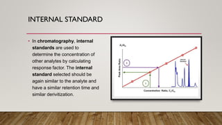INTERNAL STANDARD
• In chromatography, internal
standards are used to
determine the concentration of
other analytes by calculating
response factor. The internal
standard selected should be
again similar to the analyte and
have a similar retention time and
similar derivitization.
 