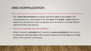 AREA NORMALIZATION
• The %Area Normalization procedure reports the area of each peak in the
chromatogram as a. percentage of the total area of all peaks. %Area does not
require any standard and does not depend upon the amount of sample injected
within the limits of the detector.
• How do you calculate area normalization?
• When it comes to calculate the % impurity by area normalization one can do it
by taking the individual area of the impurity divided by the total area and multiply
that by 100 to get the % of impurity
 