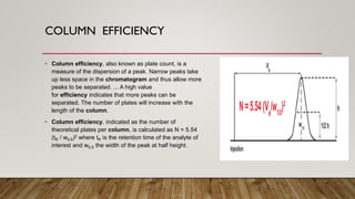 COLUMN EFFICIENCY
• Column efficiency, also known as plate count, is a
measure of the dispersion of a peak. Narrow peaks take
up less space in the chromatogram and thus allow more
peaks to be separated. ... A high value
for efficiency indicates that more peaks can be
separated. The number of plates will increase with the
length of the column.
• Column efficiency, indicated as the number of
theoretical plates per column, is calculated as N = 5.54
(tR / w0.5)2 where tR is the retention time of the analyte of
interest and w0.5 the width of the peak at half height.
 