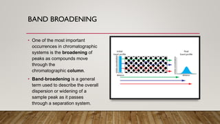 BAND BROADENING
• One of the most important
occurrences in chromatographic
systems is the broadening of
peaks as compounds move
through the
chromatographic column.
• Band-broadening is a general
term used to describe the overall
dispersion or widening of a
sample peak as it passes
through a separation system.
 