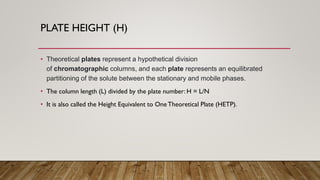 PLATE HEIGHT (H)
• Theoretical plates represent a hypothetical division
of chromatographic columns, and each plate represents an equilibrated
partitioning of the solute between the stationary and mobile phases.
• The column length (L) divided by the plate number: H = L/N
• It is also called the Height Equivalent to One Theoretical Plate (HETP).
 