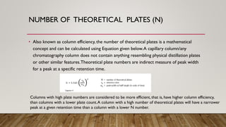 NUMBER OF THEORETICAL PLATES (N)
• Also known as column efficiency, the number of theoretical plates is a mathematical
concept and can be calculated using Equation given below.A capillary column/any
chromatography column does not contain anything resembling physical distillation plates
or other similar features.Theoretical plate numbers are indirect measure of peak width
for a peak at a specific retention time.
Columns with high plate numbers are considered to be more efficient, that is, have higher column efficiency,
than columns with a lower plate count.A column with a high number of theoretical plates will have a narrower
peak at a given retention time than a column with a lower N number.
 