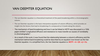 VAN DEEMTER EQUATION
• The van Deemter equation is a theoretical treatment of the peak broadening within a chromatographic
column.
• The van Deemter equation is the basic interpretive equation of column efficiency, which provides an
insight into the factors that lead to broadening of a compound as it travels along the column.
• The mechanism of band broadening and how it can be linked to HETP was discussed in a 1956
paper entitled ‘Longitudinal diffusion and resistance to mass transfer as causes of nonideality
in chromatography’1.
• As a result of this work, it was found that the relationship between a column’s efficiency and the
mechanism behind band broadening could be described by an equation now known as the Van
Deemter equation. In a simplified form, the Van Deemter equation is :HETP = A + (B / u) + Cu
 