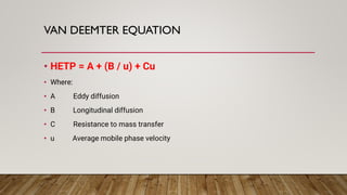 VAN DEEMTER EQUATION
• HETP = A + (B / u) + Cu
• Where:
• A Eddy diffusion
• B Longitudinal diffusion
• C Resistance to mass transfer
• u Average mobile phase velocity
 