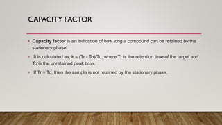 CAPACITY FACTOR
• Capacity factor is an indication of how long a compound can be retained by the
stationary phase.
• It is calculated as, k = (Tr - To)/To, where Tr is the retention time of the target and
To is the unretained peak time.
• If Tr = To, then the sample is not retained by the stationary phase.
 