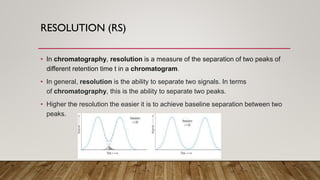 RESOLUTION (RS)
• In chromatography, resolution is a measure of the separation of two peaks of
different retention time t in a chromatogram.
• In general, resolution is the ability to separate two signals. In terms
of chromatography, this is the ability to separate two peaks.
• Higher the resolution the easier it is to achieve baseline separation between two
peaks.
 