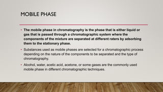 MOBILE PHASE
• The mobile phase in chromatography is the phase that is either liquid or
gas that is passed through a chromatographic system where the
components of the mixture are separated at different raters by adsorbing
them to the stationary phase.
• Substances used as mobile phases are selected for a chromatographic process
depending on the nature of the components to be separated and the type of
chromatography.
• Alcohol, water, acetic acid, acetone, or some gases are the commonly used
mobile phase in different chromatographic techniques.
 