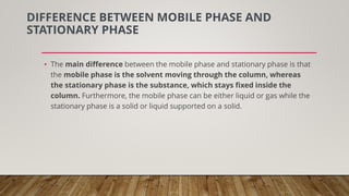 DIFFERENCE BETWEEN MOBILE PHASE AND
STATIONARY PHASE
• The main difference between the mobile phase and stationary phase is that
the mobile phase is the solvent moving through the column, whereas
the stationary phase is the substance, which stays fixed inside the
column. Furthermore, the mobile phase can be either liquid or gas while the
stationary phase is a solid or liquid supported on a solid.
 