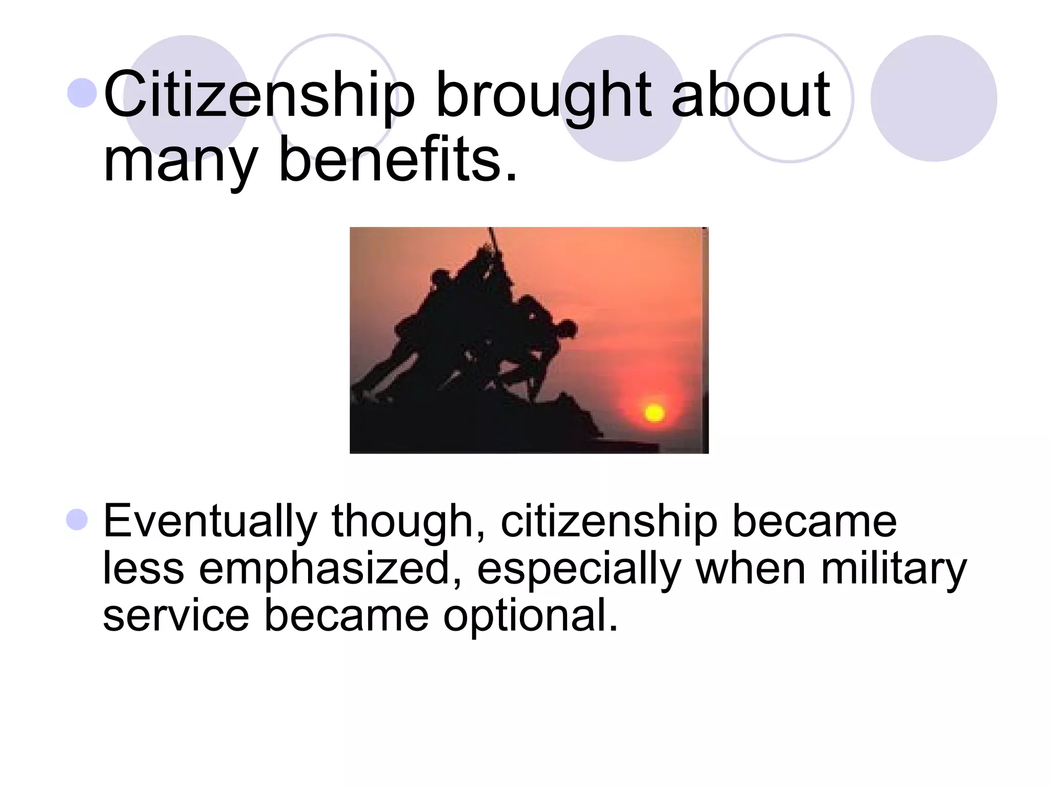 Citizenship brought about many benefits.  Eventually though, citizenship became less emphasized, especially when military service became optional.  