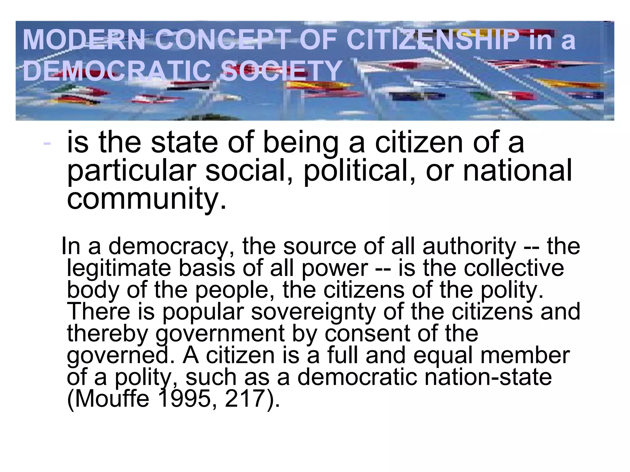MODERN CONCEPT OF CITIZENSHIP in a  DEMOCRATIC SOCIETY is the state of being a citizen of a  particular  social, political, or national community. In a democracy, the source of all authority -- the legitimate basis of all power -- is the collective body of the people, the citizens of the polity. There is popular sovereignty of the citizens and thereby government by consent of the governed. A citizen is a full and equal member of a polity, such as a democratic nation-state (Mouffe 1995, 217).   