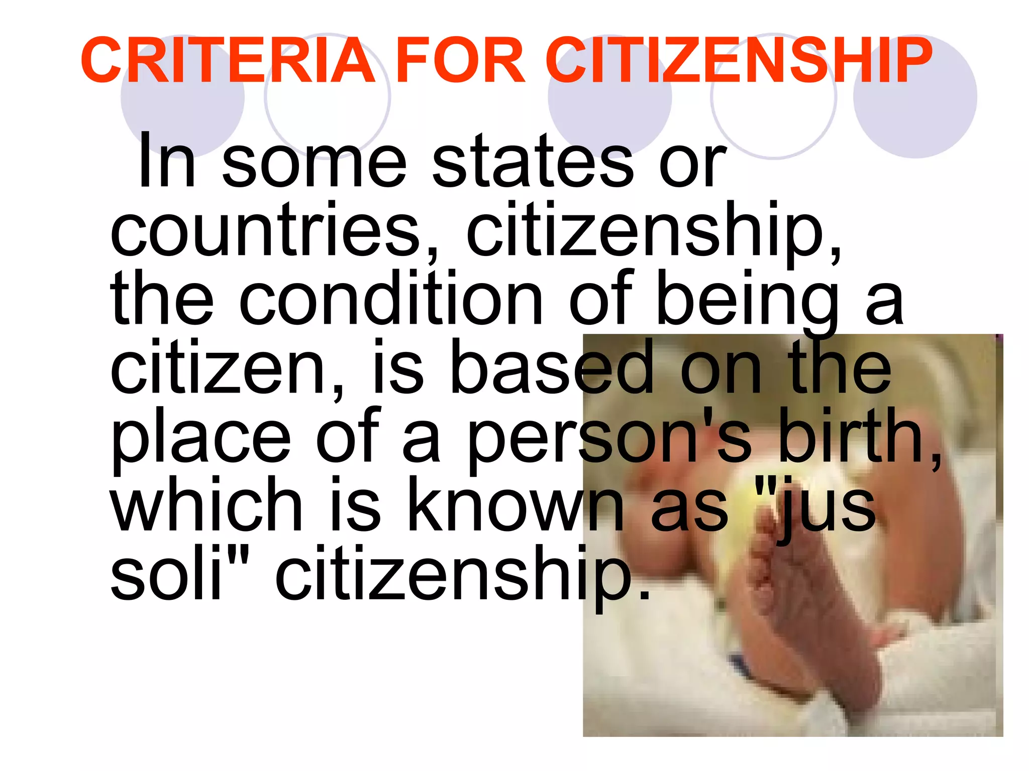 CRITERIA FOR CITIZENSHIP In some states or countries, citizenship, the condition of being a citizen, is based on the place of a person's birth, which is known as "jus soli" citizenship.  