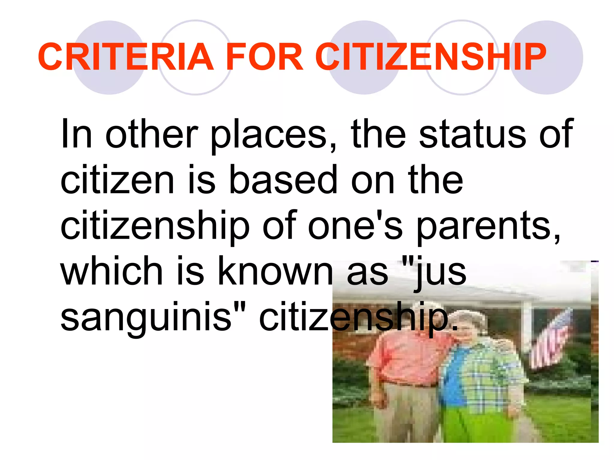 CRITERIA FOR CITIZENSHIP In other places, the status of citizen is based on the citizenship of one's parents, which is known as "jus sanguinis" citizenship.  