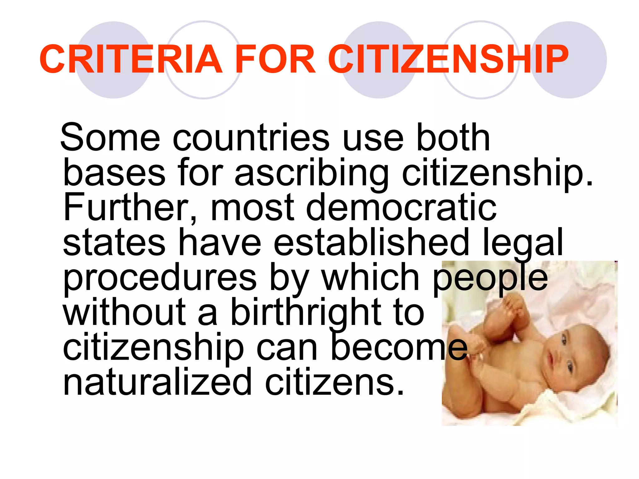 CRITERIA FOR CITIZENSHIP Some countries use both bases for ascribing citizenship. Further, most democratic states have established legal procedures by which people without a birthright to citizenship can become naturalized citizens.   