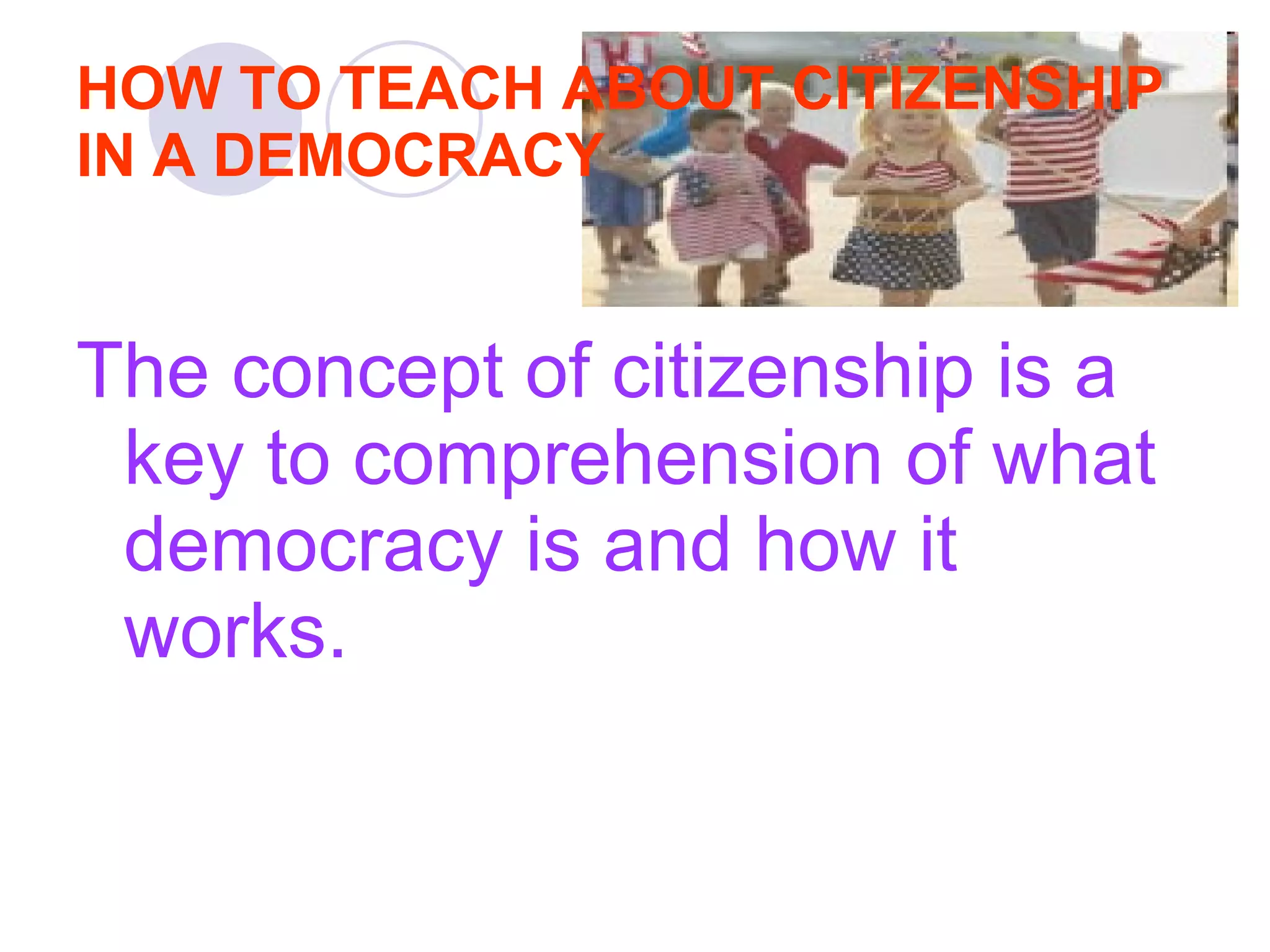 HOW TO TEACH ABOUT CITIZENSHIP IN A DEMOCRACY The concept of citizenship is a key to comprehension of what democracy is and how it works.  