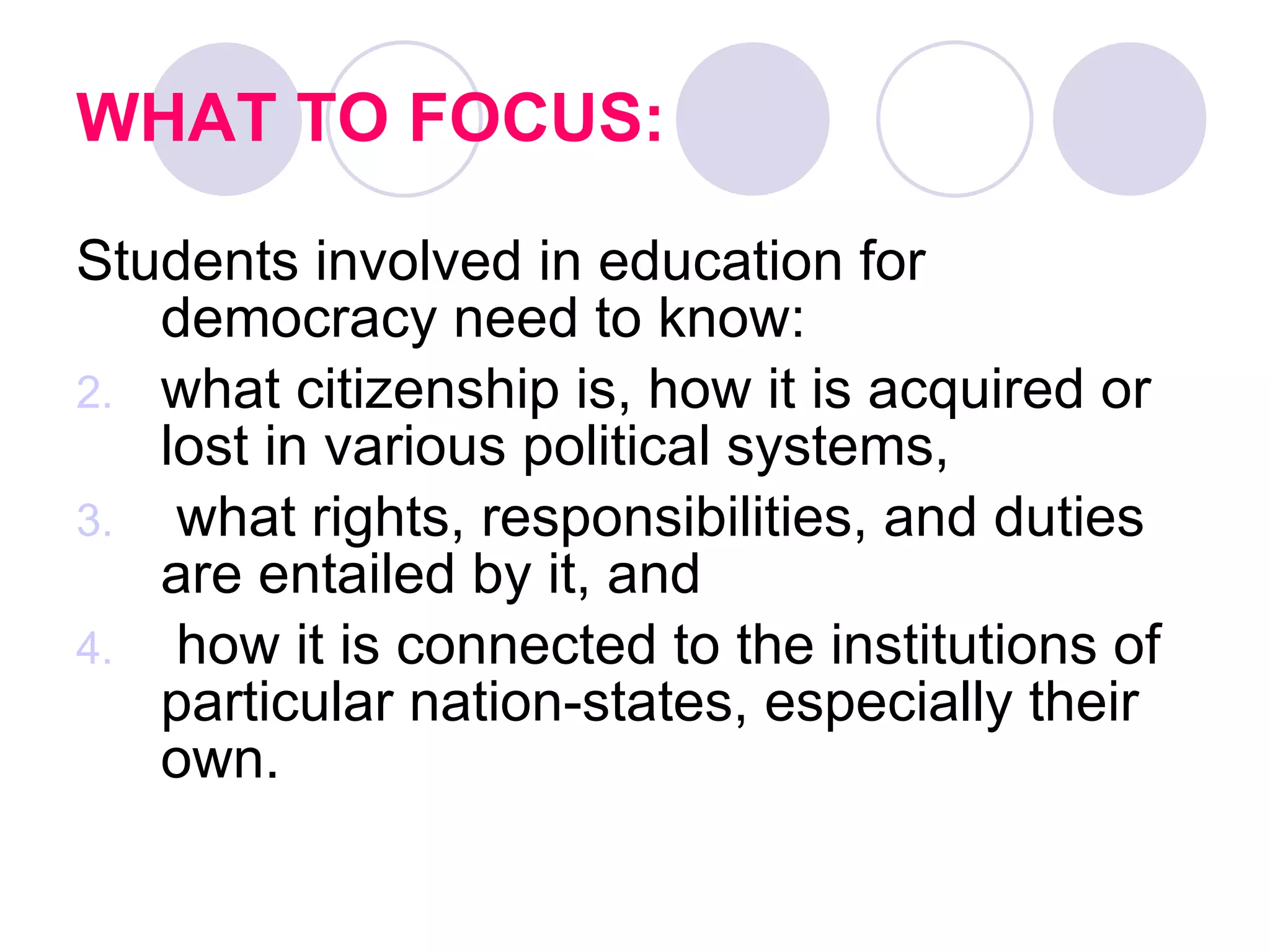 WHAT TO FOCUS: Students involved in education for democracy need to know: what citizenship is, how it is acquired or lost in various political systems, what rights, responsibilities, and duties are entailed by it, and how it is connected to the institutions of particular nation-states, especially their own.   