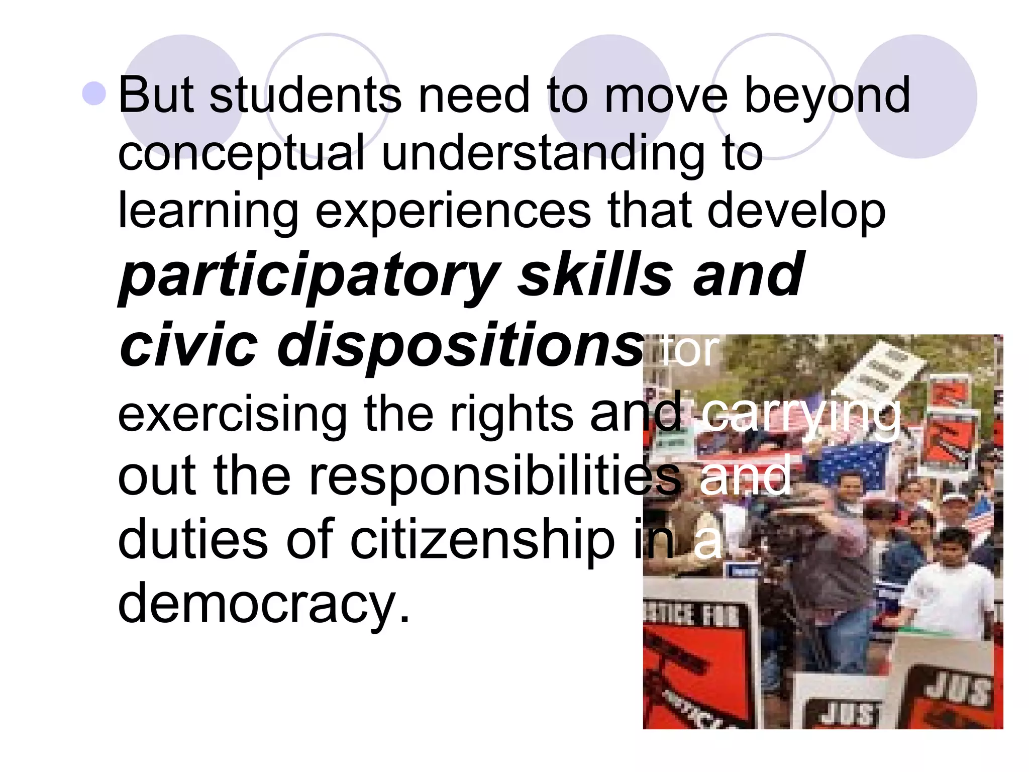 But students need to move beyond conceptual understanding to learning experiences that develop   participatory skills and civic dispositions   for  exercising the rights  and  carrying   out the responsibilities   and   duties of citizenship   in  a   democracy.   