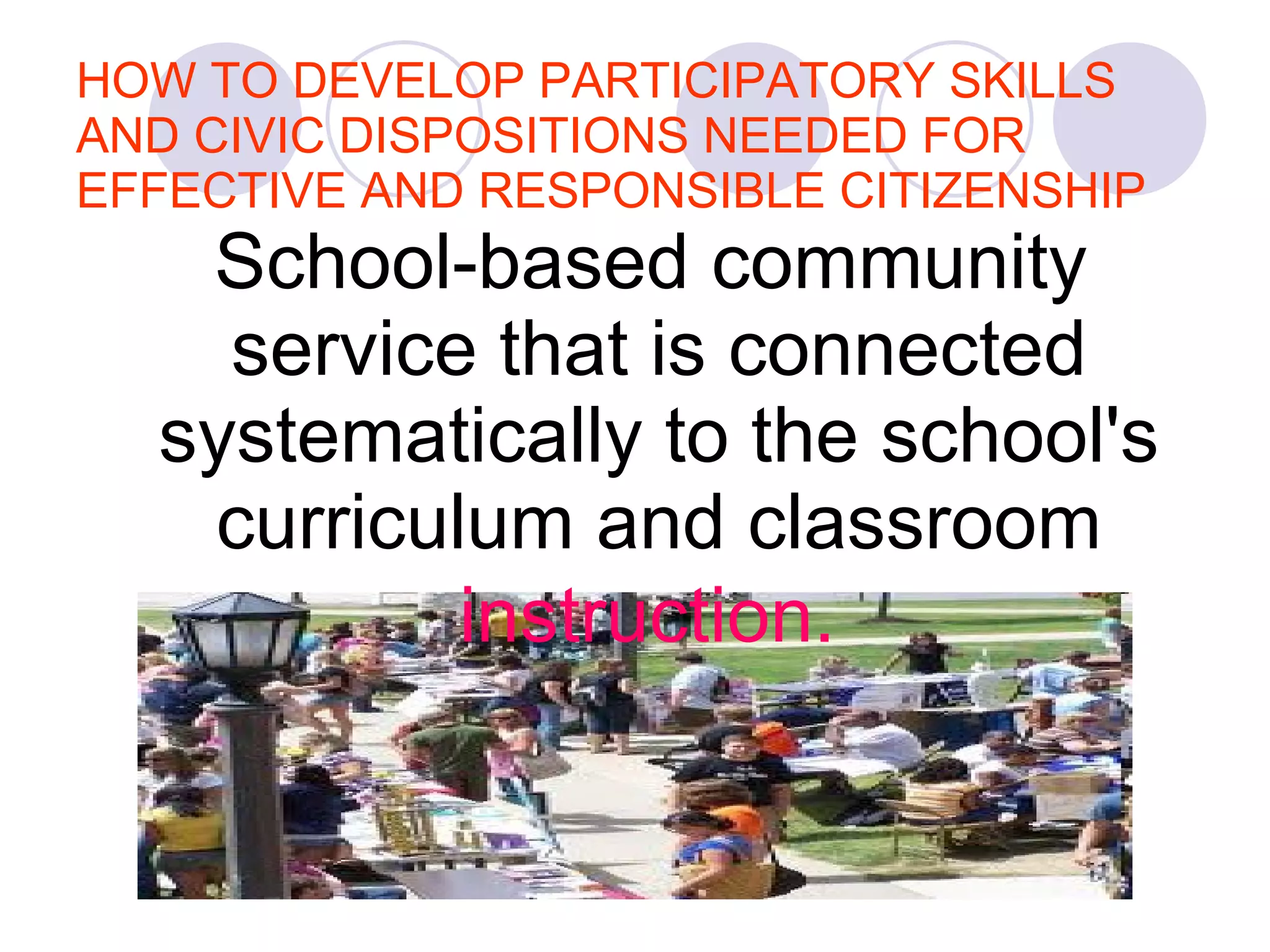 HOW TO DEVELOP PARTICIPATORY SKILLS AND CIVIC DISPOSITIONS NEEDED FOR EFFECTIVE AND RESPONSIBLE CITIZENSHIP School-based community service that is connected systematically to the school's curriculum and classroom  instruction.   