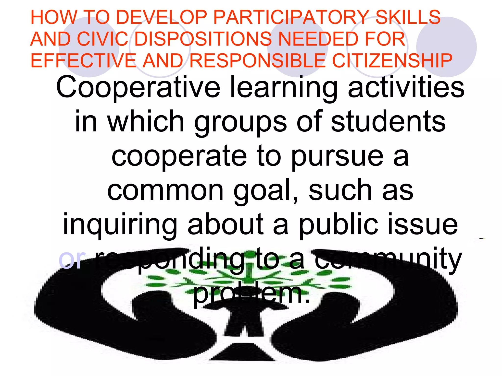 HOW TO DEVELOP PARTICIPATORY SKILLS AND CIVIC DISPOSITIONS NEEDED FOR EFFECTIVE AND RESPONSIBLE CITIZENSHIP Cooperative learning activities in which groups of students cooperate to pursue a common goal, such as inquiring about a public issue  or  respo nding   to a   com munity   problem.    