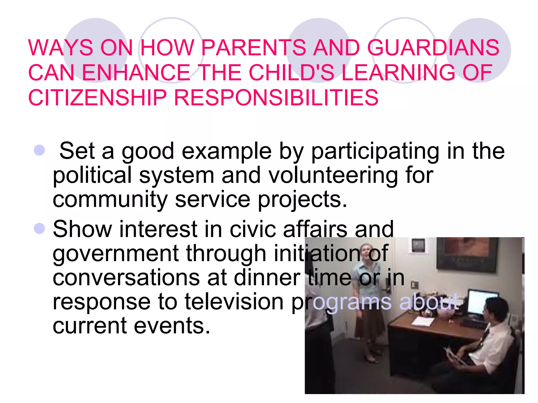 WAYS ON HOW PARENTS AND GUARDIANS CAN ENHANCE THE CHILD'S LEARNING OF CITIZENSHIP RESPONSIBILITIES  Set a good example by participating in the political system and volunteering for community service projects.   Show interest in civic affairs and government through initiation of conversations at dinner time or in response to television pr ograms about  current events.   