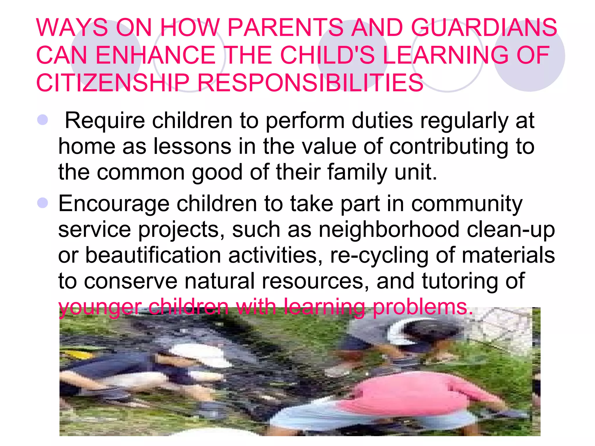 WAYS ON HOW PARENTS AND GUARDIANS CAN ENHANCE THE CHILD'S LEARNING OF CITIZENSHIP RESPONSIBILITIES Require children to perform duties regularly at home as lessons in the value of contributing to the common good of their family unit.   Encourage children to take part in community service projects, such as neighborhood clean-up or beautification activities, re-cycling of materials to conserve natural resources, and tutoring of  younger children with learning problems.  