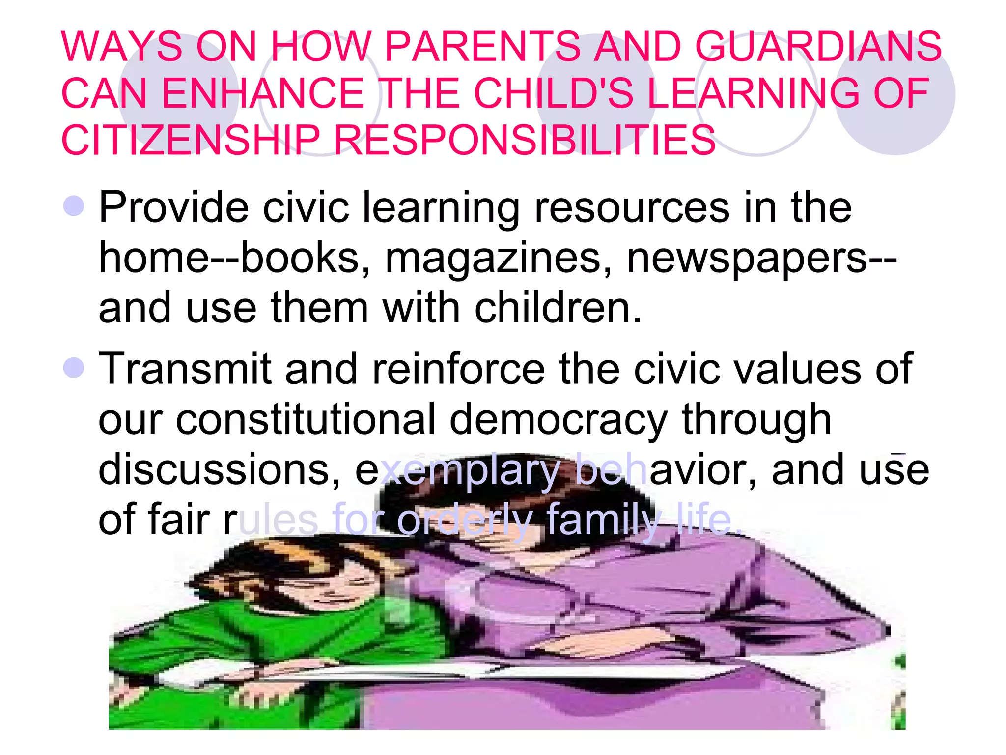 WAYS ON HOW PARENTS AND GUARDIANS CAN ENHANCE THE CHILD'S LEARNING OF CITIZENSHIP RESPONSIBILITIES Provide civic learning resources in the home--books, magazines, newspapers--and use them with children.   Transmit and reinforce the civic values of our constitutional democracy through discussions, e xemplary beh avior, and use of fair r ules  for orderly family life.    