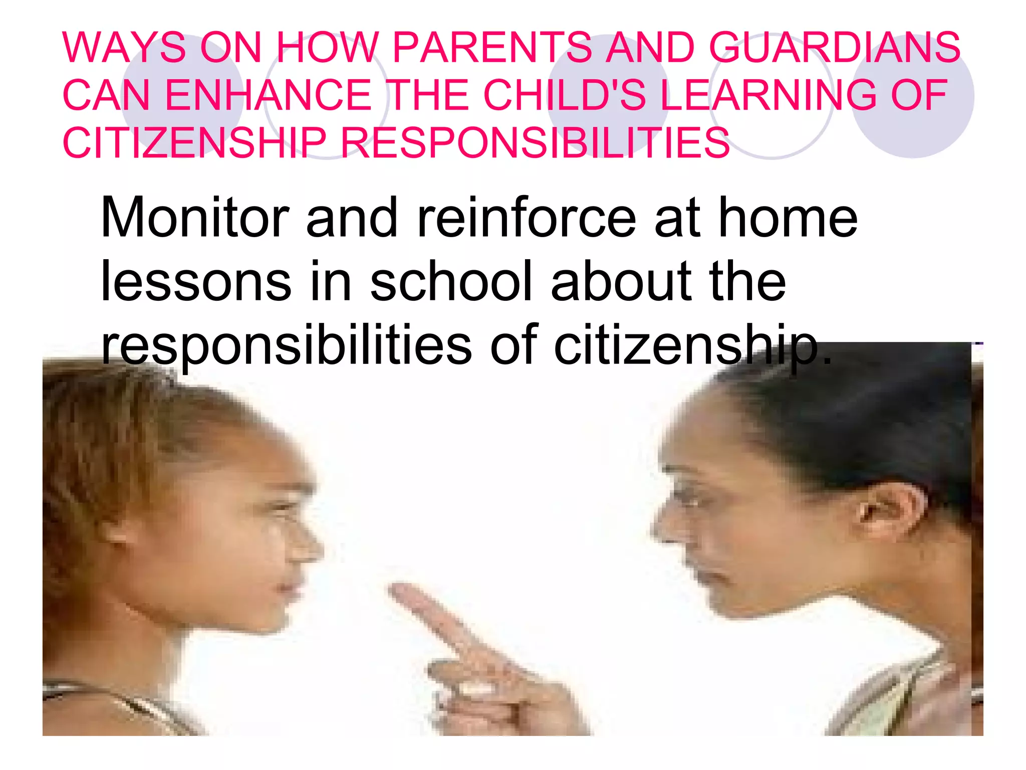 WAYS ON HOW PARENTS AND GUARDIANS CAN ENHANCE THE CHILD'S LEARNING OF CITIZENSHIP RESPONSIBILITIES Monitor and reinforce at home lessons in school about the responsibilities of citizenship.   