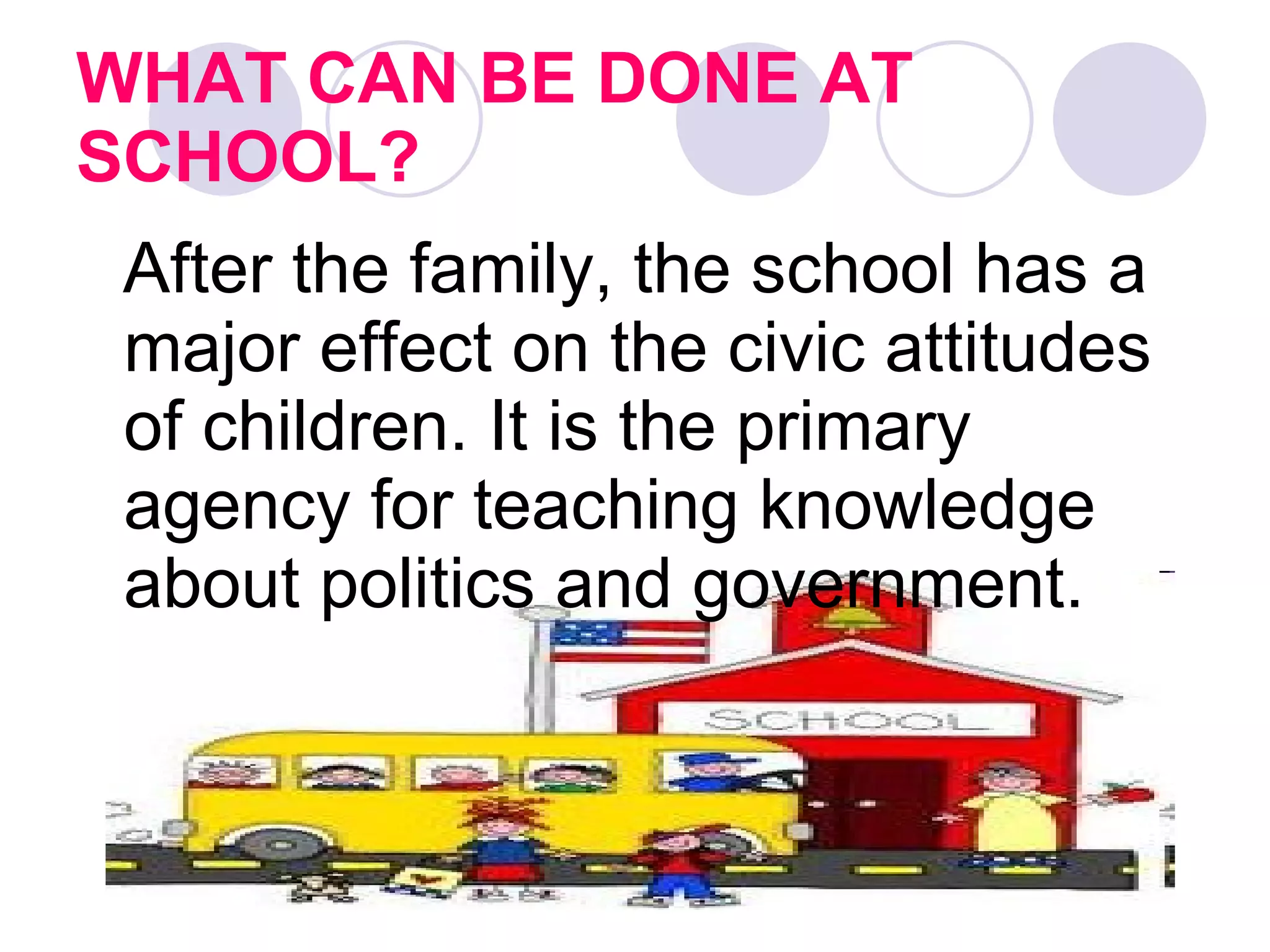 WHAT CAN BE DONE AT SCHOOL?   After the family, the school has a major effect on the civic attitudes of children. It is the primary agency for teaching knowledge about politics and government.  