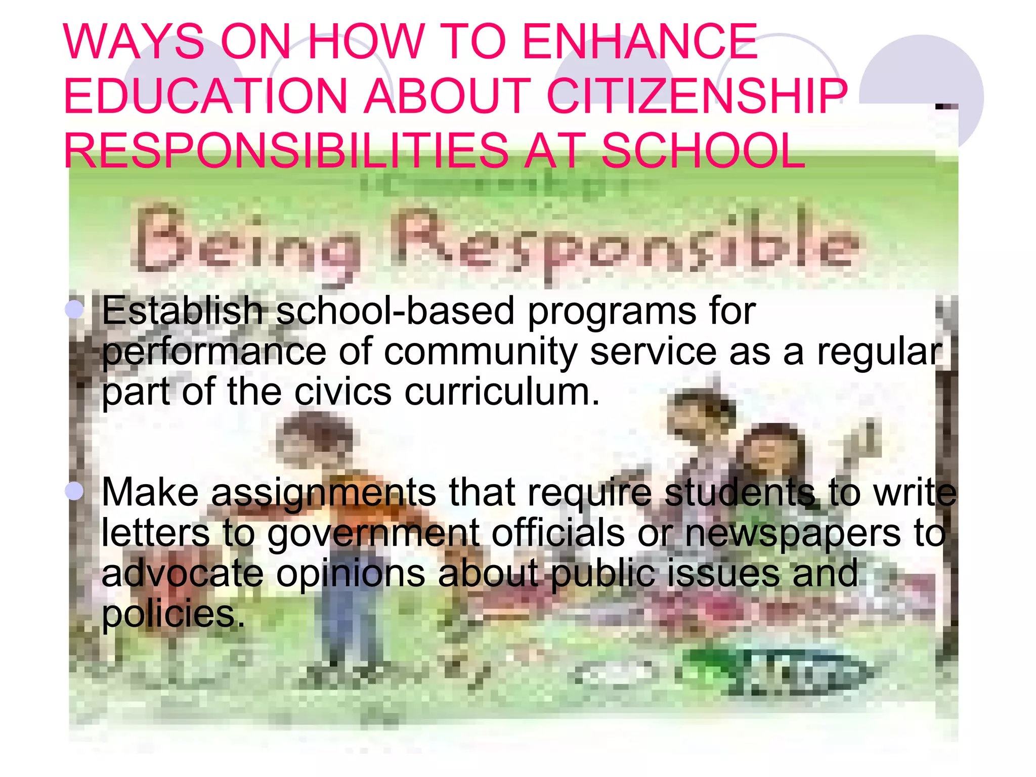 WAYS ON HOW TO ENHANCE EDUCATION ABOUT CITIZENSHIP RESPONSIBILITIES AT SCHOOL Establish school-based programs for performance of community service as a regular part of the civics curriculum.  Make assignments that require students to write letters to government officials or newspapers to advocate opinions about public issues and policies.   