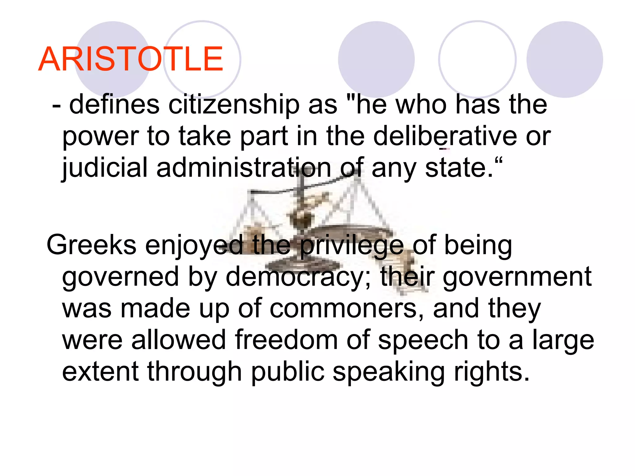 ARISTOTLE - defines citizenship as "he who has the power to take part in the deliberative or judicial administration of any state.“ Greeks enjoyed the privilege of being governed by democracy; their government was made up of commoners, and they were allowed freedom of speech to a large extent through public speaking rights.  