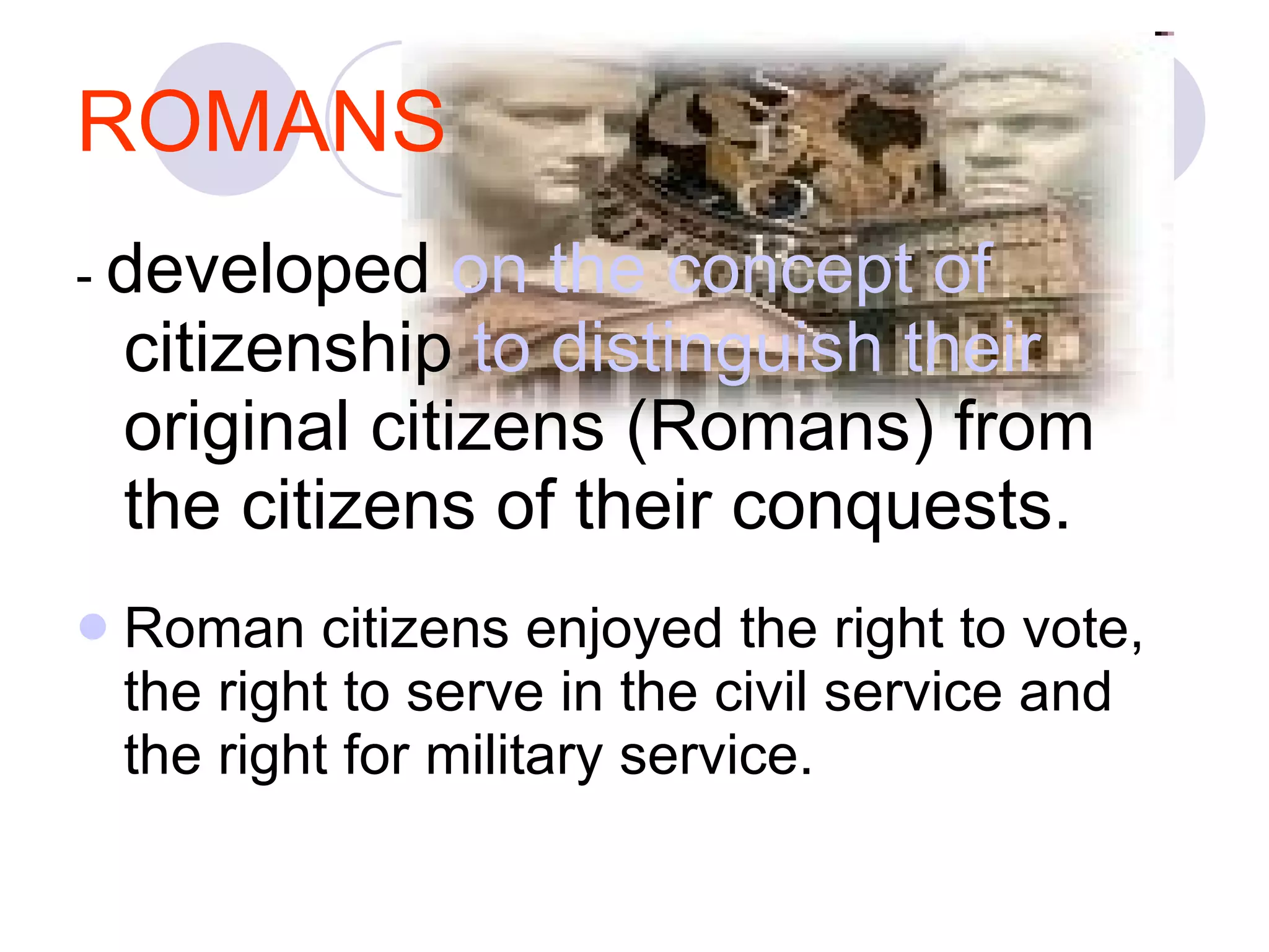 ROMANS -  developed  on the concept of  citizenship  to distinguish their  original citizens (Romans) from the citizens of their conquests.  Roman citizens enjoyed the right to vote, the right to serve in the civil service and the right for military service.  