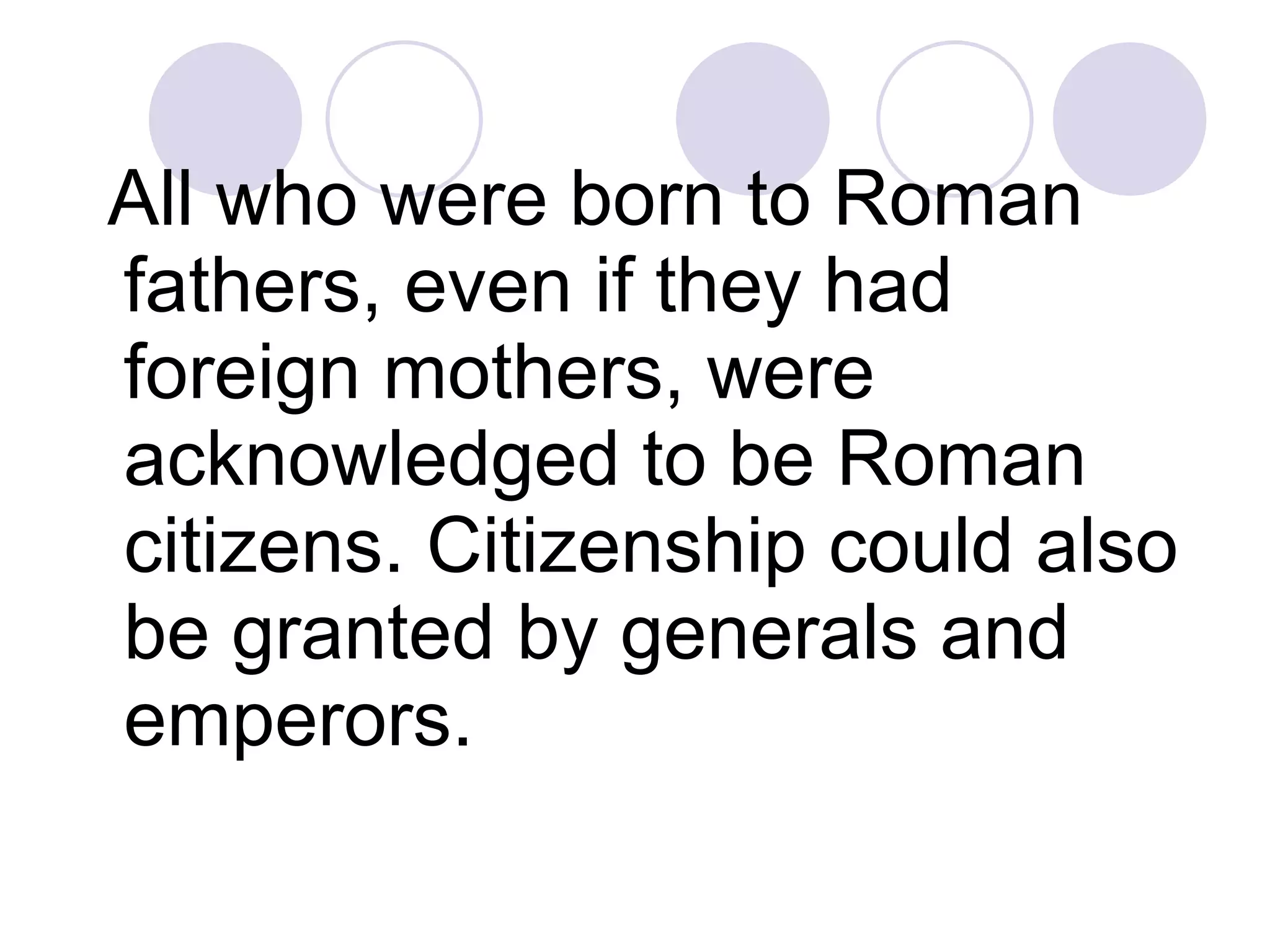 All who were born to Roman fathers, even if they had foreign mothers, were acknowledged to be Roman citizens. Citizenship could also be granted by generals and emperors.  