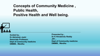 Concepts of Community Medicine ,
Public Health,
Positive Health and Well being.
Guided by ,
Dr Abhishek Joshi
Associate Professor,
Dept of Community medicine
DMIMS , Wardha
Presented by ,
Dr K Himabindu Reddy
JR1 ,
Dept of Community medicine
DMIMS , Wardha
 