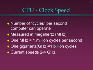 35
CPU - Clock Speed
 Number of “cycles” per second
computer can operate
 Measured in megahertz (MHz)
 One MHz = 1 million cycles per second
 One gigahertz(GHz)=1 billion cycles
 Current speeds 2-4 GHz
 