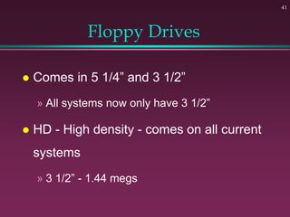 41
Floppy Drives
 Comes in 5 1/4” and 3 1/2”
» All systems now only have 3 1/2”
 HD - High density - comes on all current
systems
» 3 1/2” - 1.44 megs
 