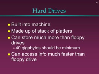 42
Hard Drives
 Built into machine
 Made up of stack of platters
 Can store much more than floppy
drives
»40 gigabytes should be minimum
 Can access info much faster than
floppy drive
 