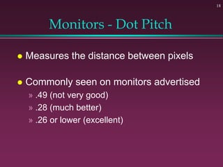 18
Monitors - Dot Pitch
 Measures the distance between pixels
 Commonly seen on monitors advertised
» .49 (not very good...