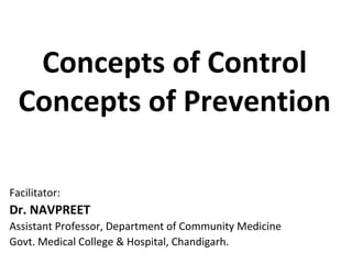 Concepts of Control
Concepts of Prevention
Facilitator:
Dr. NAVPREET
Assistant Professor, Department of Community Medicine
Govt. Medical College & Hospital, Chandigarh.
 
